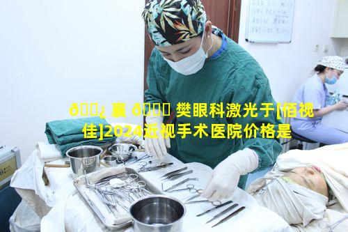 🌿 襄 🐈 樊眼科激光于[佰视佳]2024近视手术医院价格是多少呢